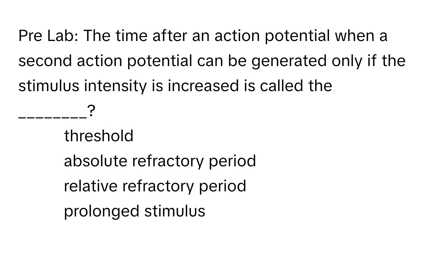 Pre Lab: The time after an action potential when a second action potential can be generated only if the stimulus intensity is increased is called the ________?

1) threshold 
2) absolute refractory period 
3) relative refractory period 
4) prolonged stimulus