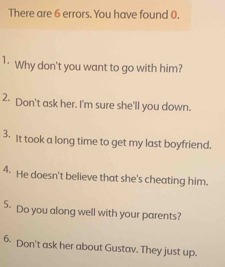 There are 6 errors. You have found 0. 
1· Why don't you want to go with him? 
2· Don't ask her. I'm sure she'll you down. 
3. It took a long time to get my last boyfriend. 
4. He doesn't believe that she's cheating him. 
5. Do you along well with your parents? 
6. Don't ask her about Gustav. They just up.