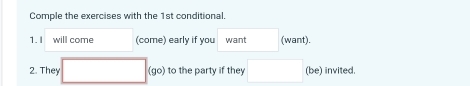 Comple the exercises with the 1st conditional. 
1.I will come (come) early if you want (want). 
2. They (go) to the party if they (be) invited.