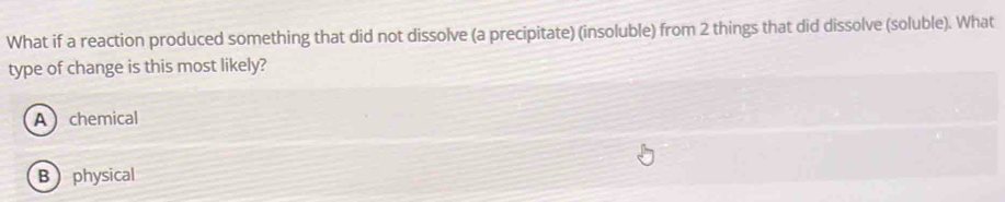 What if a reaction produced something that did not dissolve (a precipitate) (insoluble) from 2 things that did dissolve (soluble). What
type of change is this most likely?
A chemical
B physical