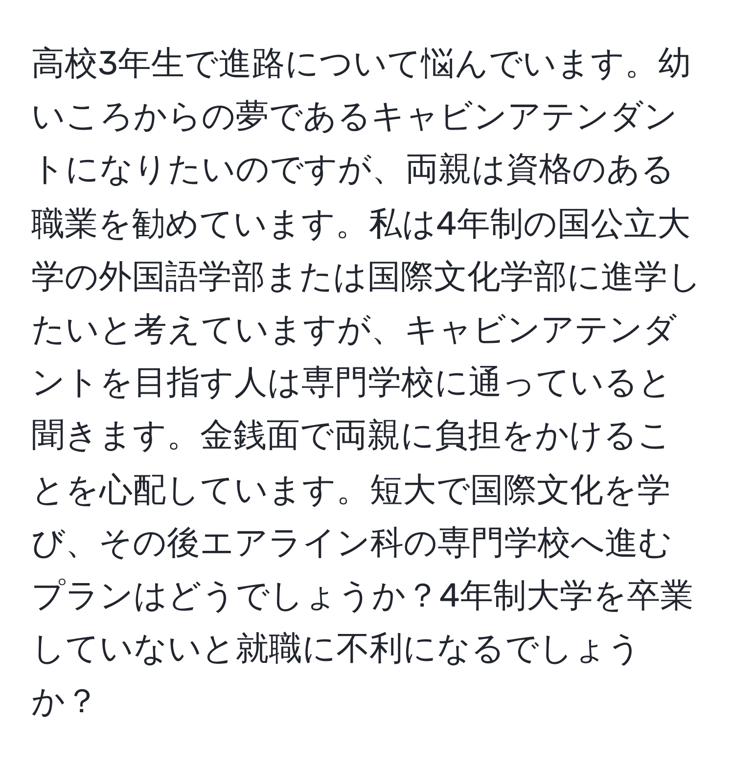 高校3年生で進路について悩んでいます。幼いころからの夢であるキャビンアテンダントになりたいのですが、両親は資格のある職業を勧めています。私は4年制の国公立大学の外国語学部または国際文化学部に進学したいと考えていますが、キャビンアテンダントを目指す人は専門学校に通っていると聞きます。金銭面で両親に負担をかけることを心配しています。短大で国際文化を学び、その後エアライン科の専門学校へ進むプランはどうでしょうか？4年制大学を卒業していないと就職に不利になるでしょうか？