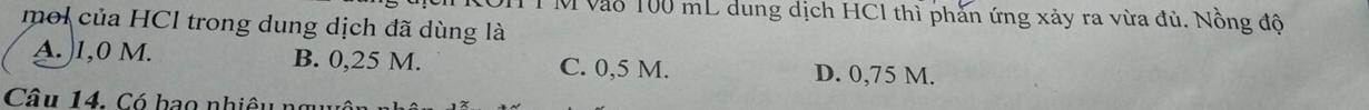 vào 100 mL dung dịch HC1 thì phần ứng xảy ra vừa đủ. Nồng độ
mol của HCl trong dung dịch đã dùng là
A. ) 1,0 M. B. 0,25 M. C. 0,5 M. D. 0,75 M.
Câu 14. Có bao nhiêu ngy