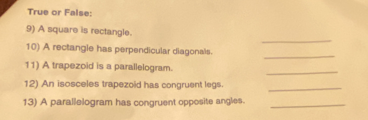 True or False: 
_ 
9) A square is rectangle. 
_ 
10) A rectangle has perpendicular diagonals. 
_ 
11) A trapezoid is a parallelogram. 
12) An isosceles trapezoid has congruent legs._ 
13) A parallelogram has congruent opposite angles._