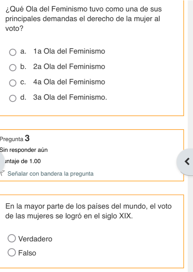 ¿Qué Ola del Feminismo tuvo como una de sus
principales demandas el derecho de la mujer al
voto?
a. 1a Ola del Feminismo
b. 2a Ola del Feminismo
c. 4a Ola del Feminismo
d. 3a Ola del Feminismo.
Pregunta 3
Sin responder aún
ntaje de 1.00
Señalar con bandera la pregunta
En la mayor parte de los países del mundo, el voto
de las mujeres se logró en el siglo XIX.
Verdadero
Falso