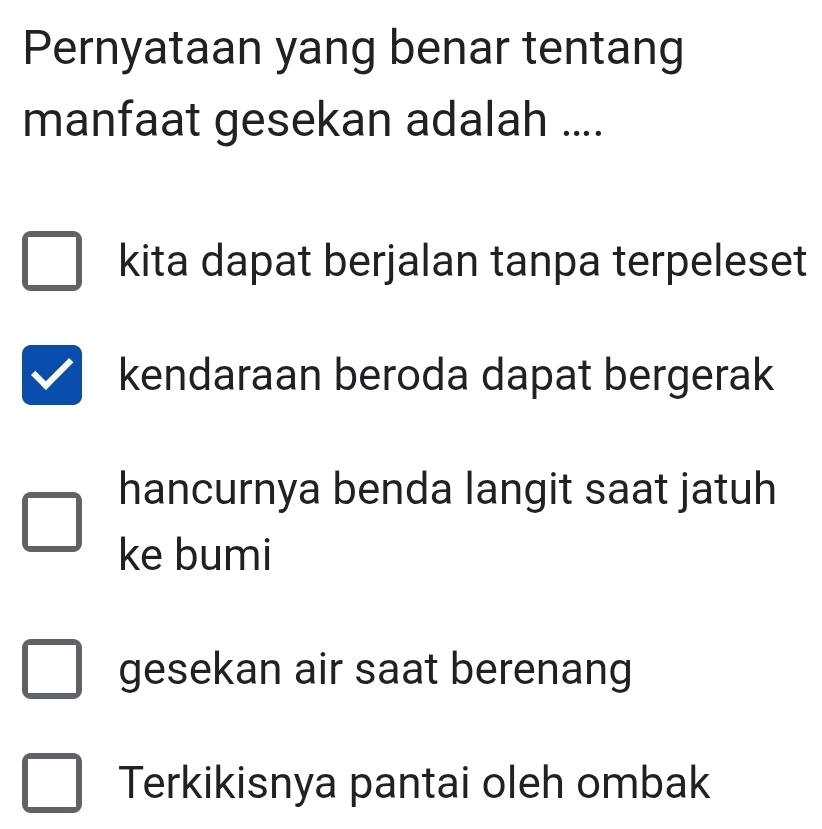 Pernyataan yang benar tentang
manfaat gesekan adalah ....
kita dapat berjalan tanpa terpeleset
kendaraan beroda dapat bergerak
hancurnya benda langit saat jatuh
ke bumi
gesekan air saat berenang
Terkikisnya pantai oleh ombak