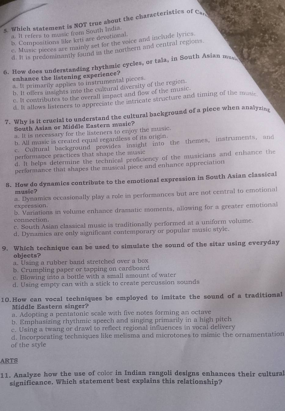 Which statement is NOT true about the characteristics of Car
a. It refers to music from South India.
b. Compositions like krti are devotional.
c. Music pieces are mainly set for the voice and include lyrics.
d. It is predominantly found in the northern and central regions
6. How does understanding rhythmic cycles, or tala, in South Asian music
enhance the listening experience?
a. It primarily applies to instrumental pieces.
b. It offers insights into the cultural diversity of the region.
c. It contributes to the overall impact and flow of the music.
d. It allows listeners to appreciate the intricate structure and timing of the music
7. Why is it crucial to understand the cultural background of a piece when analyzing
South Asian or Middle Eastern music?
a. It is necessary for the listeners to enjoy the music.
b. All music is created equal regardless of its origin.
c. Cultural background provides insight into the themes, instruments, and
performance practices that shape the music
d. It helps determine the technical proficiency of the musicians and enhance the
performance that shapes the musical piece and enhance appreciation
8. How do dynamics contribute to the emotional expression in South Asian classical
music?
a. Dynamics occasionally play a role in performances but are not central to emotional
expression.
b. Variations in volume enhance dramatic moments, allowing for a greater emotional
connection.
c. South Asian classical music is traditionally performed at a uniform volume.
d. Dynamics are only significant contemporary or popular music style.
9. Which technique can be used to simulate the sound of the sitar using everyday
objects?
a. Using a rubber band stretched over a box
b. Crumpling paper or tapping on cardboard
c. Blowing into a bottle with a small amount of water
d. Using empty can with a stick to create percussion sounds
10.How can vocal techniques be employed to imitate the sound of a traditional
Middle Eastern singer?
a. Adopting a pentatonic scale with five notes forming an octave
b. Emphasizing rhythmic speech and singing primarily in a high pitch
c. Using a twang or drawl to reflect regional influences in vocal delivery
d. Incorporating techniques like melisma and microtones to mimic the ornamentation
of the style
ARTS
11. Analyze how the use of color in Indian rangoli designs enhances their cultural
significance. Which statement best explains this relationship?