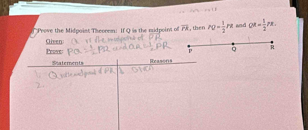 Prove the Midpoint Theorem: If Q is the midpoint of overline PR , then PQ= 1/2 PR and QR= 1/2 PR. 
Given:
R
Prove: P
Q
Statements Reasons