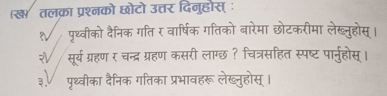 (ख तलक्रा प्रश्नको छोटो उत्तर दिनुहोस् ः 
पृथ्वीको दैनिक गति र वार्षिक गतिको बारेमा छोटकरीमा लेख्नुहोस्। 
? सूर्य ग्रहण र चन्द्र ग्रहण कसरी लाग्छ ? चित्रसहित स्पष्ट पार्नुहोस्। 
३. पृथ्वीका दैनिक गतिका प्रभावहरू लेख्नुहोस् ।