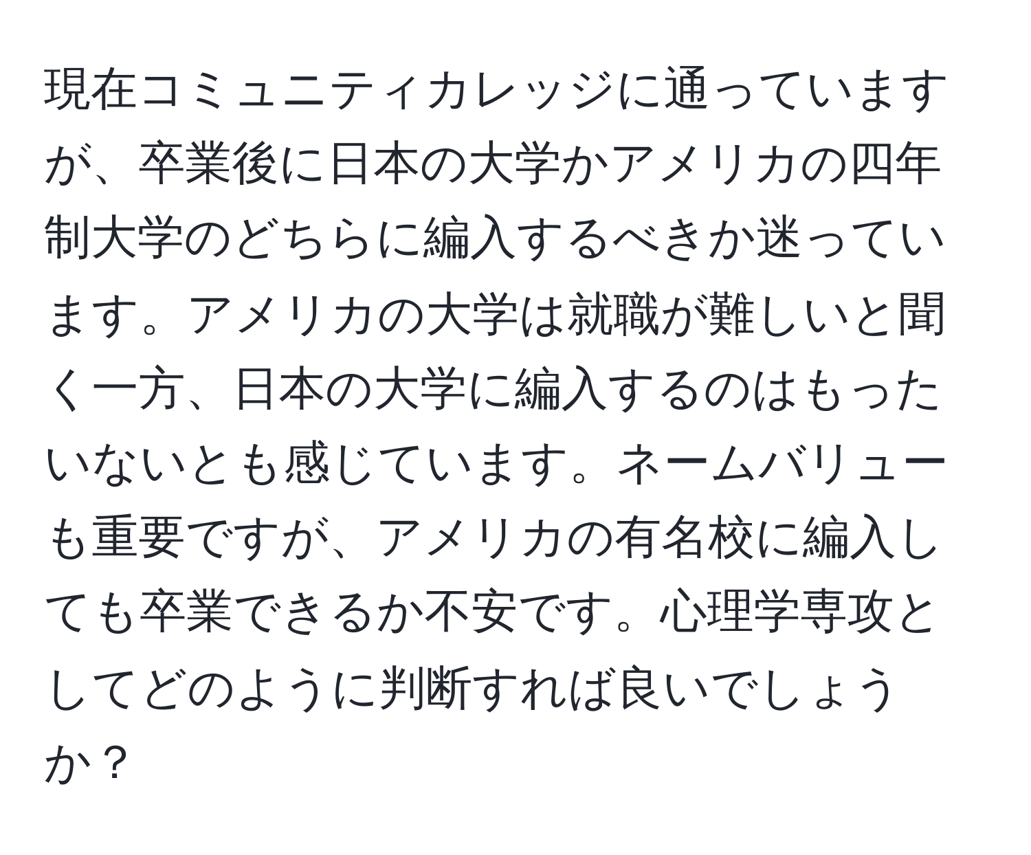 現在コミュニティカレッジに通っていますが、卒業後に日本の大学かアメリカの四年制大学のどちらに編入するべきか迷っています。アメリカの大学は就職が難しいと聞く一方、日本の大学に編入するのはもったいないとも感じています。ネームバリューも重要ですが、アメリカの有名校に編入しても卒業できるか不安です。心理学専攻としてどのように判断すれば良いでしょうか？