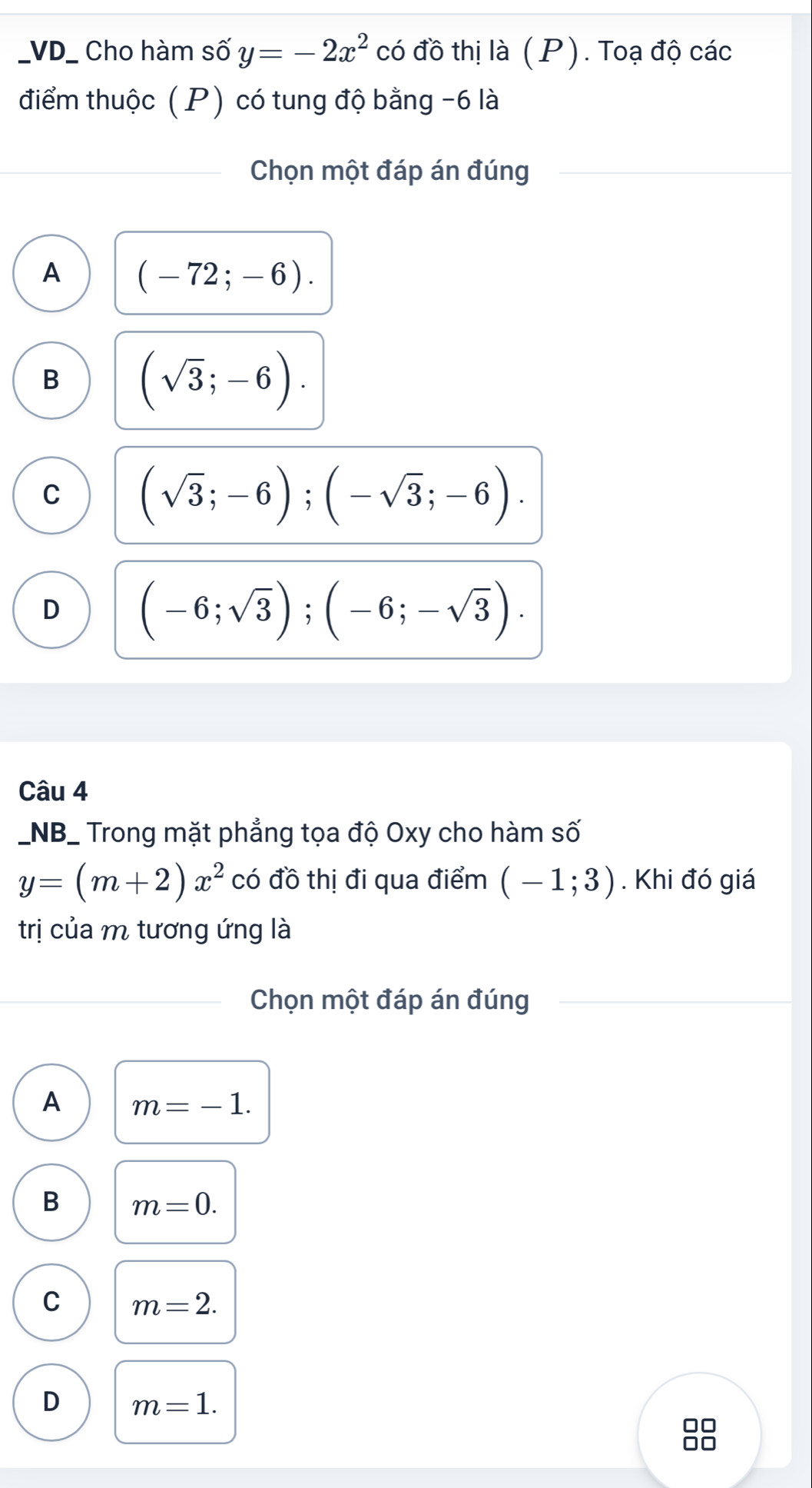 VD_ Cho hàm số y=-2x^2 có đồ thị là (P). Toạ độ các
điểm thuộc ( P) có tung độ bằng -6 là
Chọn một đáp án đúng
A (-72;-6).
B (sqrt(3);-6).
C (sqrt(3);-6); (-sqrt(3);-6).
D (-6;sqrt(3)); (-6;-sqrt(3)). 
Câu 4
_NB_ Trong mặt phẳng tọa độ Oxy cho hàm số
y=(m+2)x^2 có đồ thị đi qua điểm (-1;3). Khi đó giá
trị của m tương ứng là
Chọn một đáp án đúng
A m=-1.
B m=0.
C m=2.
D m=1.
□□
□□