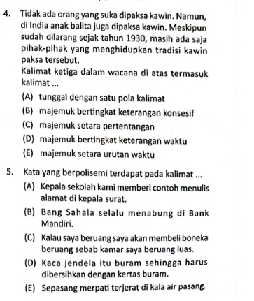 Tidak ada orang yang suka dipaksa kawin. Namun,
di India anak balita juga dipaksa kawin. Meskipun
sudah dilarang sejak tahun 1930, masih ada saja
pihak-pihak yang menghidupkan tradisi kawin
paksa tersebut.
Kalimat ketiga dalam wacana di atas termasuk
kalimat ...
(A) tunggal dengan satu pola kalimat
(B) majemuk bertingkat keterangan konsesif
(C) majemuk setara pertentangan
(D) majemuk bertingkat keterangan waktu
(E) majemuk setara urutan waktu
5. Kata yang berpolisemi terdapat pada kalimat ...
(A) Kepala sekolah kami memberi contoh menulis
alamat di kepala surat.
(B) Bang Sahala selalu menabung di Bank
Mandiri.
(C) Kalau saya beruang saya akan membeli boneka
beruang sebab kamar saya beruang luas.
(D) Kaca jendela itu buram sehingga harus
dibersihkan dengan kertas buram.
(E) Sepasang merpati terjerat di kala air pasang.