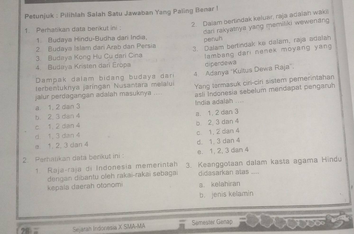 Petunjuk : Pilihlah Salah Satu Jawaban Yang Paling Benar !
2. Dalam bertindak keluar, raja adalah wakil
1. Perhatikan data berikut ini :
dari rakyatnya yang memiliki wewenang
1. Budaya Hindu-Budha dari India,
penuh
2. Budaya Islam dari Arab dan Persia
3. Dalam bertindak ke dalam, raja adalah
3. Budaya Kong Hu Cu dari Cina
lambang dari nenek moyang yang
4. Budaya Kristen dari Eropa
diperdewa
Dampak dalam bidang budaya dari 4. Adanya “Kultus Dewa Raja”.
terbentuknya jaringan Nusantara melalui
Yang termasuk ciri-ciri sistem pemerintahan
jalur perdagangan adalah masuknya ....
asli Indonesia sebelum mendapat pengaruh
a. 1, 2 dan 3 India adalah ....
b. 2, 3 dan 4
a. 1, 2 dan 3
c. 1, 2 dan 4
b 2, 3 dan 4
d. 1, 3 dan 4
c. 1, 2 dan 4
e. 1, 2, 3 dan 4
d. 1, 3 dan 4
2. Perhatikan data berikut ini : e. 1, 2, 3 dan 4
1. Raja-raja di Indonesia memerintah 3. Keanggotaan dalam kasta agama Hindu
dengan dibantu oleh rakai-rakai sebagai didasarkan atas ....
kepala daerah otonomi
a. kelahiran
b. jenis kelamin
Semester Genap
28:= 
Sejarah Indonesia X SMA-MA