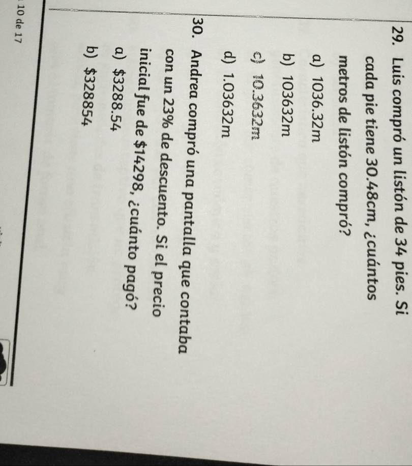 Luis compró un listón de 34 pies. Si
cada pie tiene 30.48cm, ¿cuántos
metros de listón compró?
a) 1036.32m
b) 103632m
c) 10.3632m
d) 1.03632m
30. Andrea compró una pantalla que contaba
con un 23% de descuento. Si el precio
inicial fue de $14298, ¿cuánto pagó?
a) $3288.54
b) $328854
10 de 17