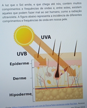 A luz que o Sol emite, e que chega até nós, contém muitos 
comprimentos e frequências de ondas e, entre estes, existem 
aqueles que podem fazer mal ao ser humano, como a radiação 
ultravioleta. A figura abaixo representa a incidência de diferentes 
comprimentos e frequências de onda em nossa pele. 
Enoter tntps /mundoeducacão uol com.br/física/fator-proseção solar fos hm. Acessø em 25 n 2024