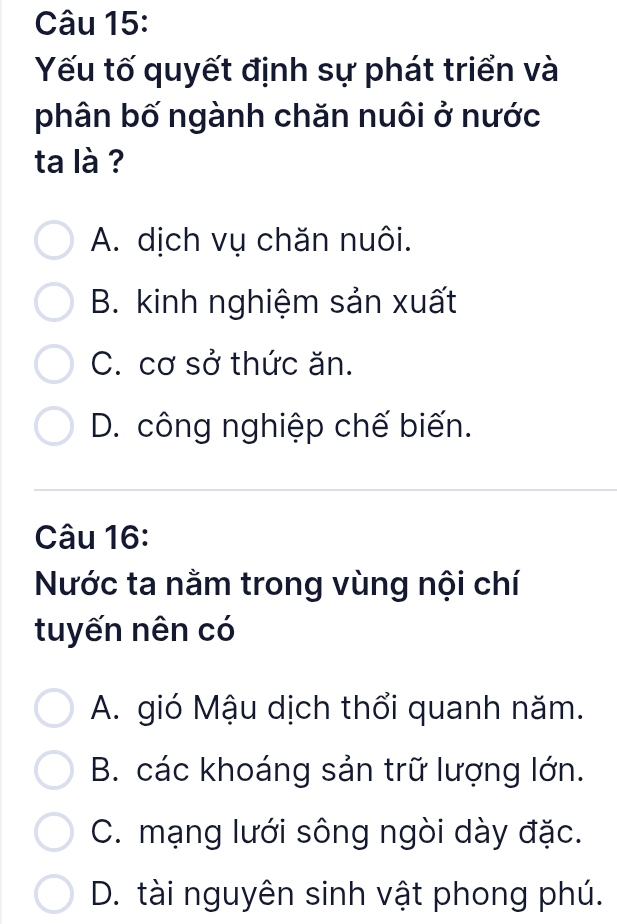 Yếu tố quyết định sự phát triển và
phân bố ngành chăn nuôi ở nước
ta là ?
A. dịch vụ chăn nuôi.
B. kinh nghiệm sản xuất
C. cơ sở thức ăn.
D. công nghiệp chế biến.
Câu 16:
Nước ta nằm trong vùng nội chí
tuyến nên có
A. gió Mậu dịch thổi quanh năm.
B. các khoáng sản trữ lượng lớn.
C. mạng lưới sông ngòi dày đặc.
D. tài nguyên sinh vật phong phú.