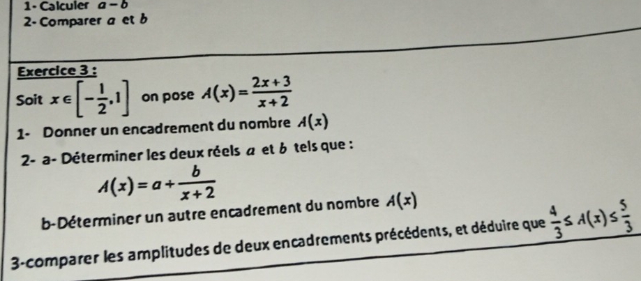 1- Calculer a-b
2 Comparer a et b
Exercice 3 : 
Soit x∈ [- 1/2 ,1] on pose A(x)= (2x+3)/x+2 
1- Donner un encadrement du nombre A(x)
2- a- Déterminer les deux réels a et 6 tels que :
A(x)=a+ b/x+2 
b-Déterminer un autre encadrement du nombre A(x)
3-comparer les amplitudes de deux encadrements précédents, et déduire que  4/3 ≤ A(x)≤  5/3 