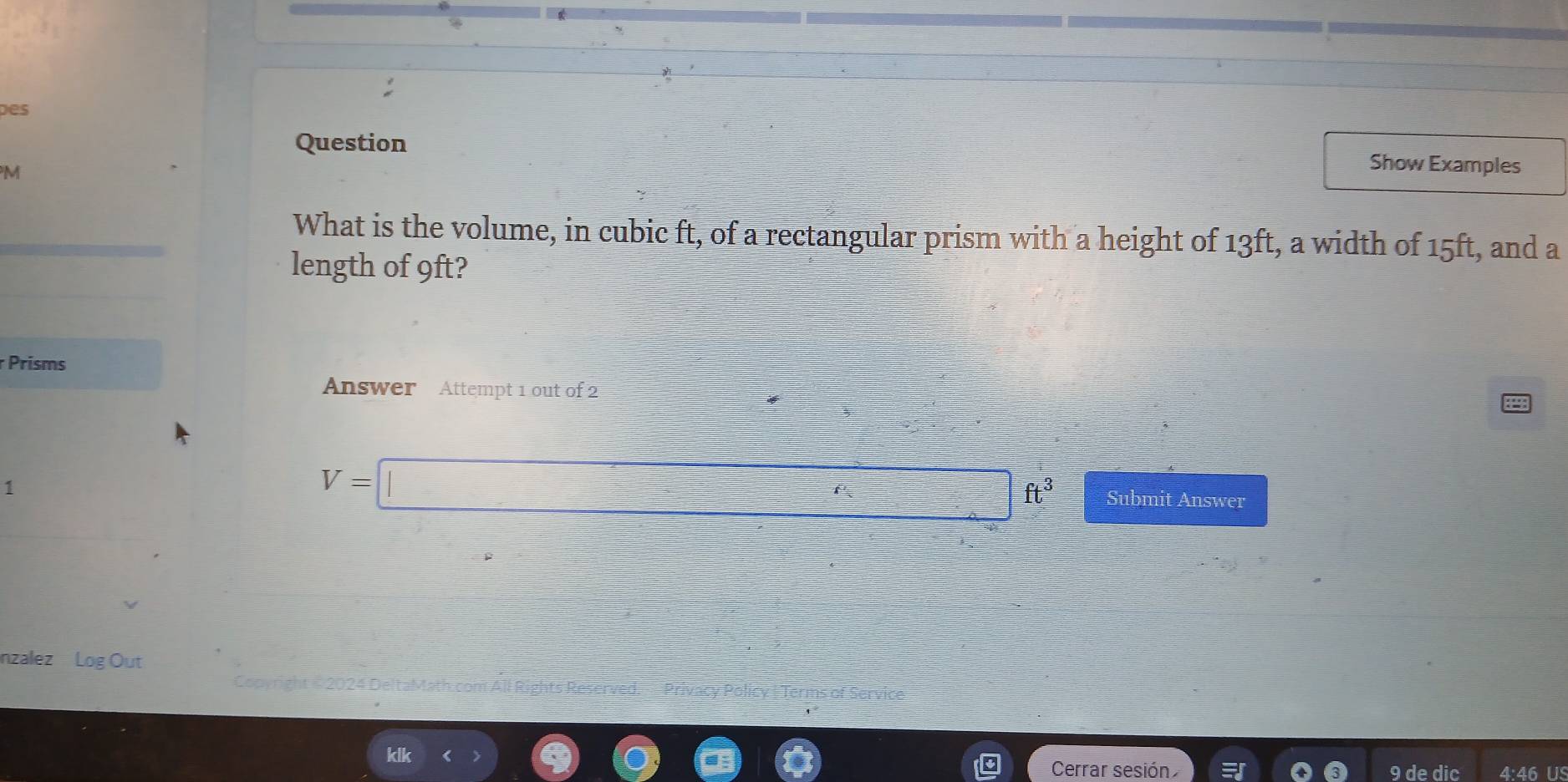 Des 
Question Show Examples 
M 
What is the volume, in cubic ft, of a rectangular prism with a height of 13ft, a width of 15ft, and a 
length of 9ft? 
r Prisms 
Answer Attempt 1 out of 2 
1
V=□ ft^3 Submit Answer 
nzalez Log Out 
Copyright = 2024 Delta Math 
Cerrar sesión 9 de dic 4:46 US