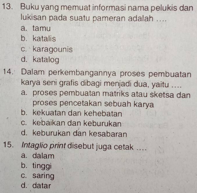 Buku yang memuat informasi nama pelukis dan
lukisan pada suatu pameran adalah ....
a. tamu
b. katalis
c. karagounis
d. katalog
14. Dalam perkembangannya proses pembuatan
karya seni grafis dibagi menjadi dua, yaitu ....
a. proses pembuatan matriks atau sketsa dan
proses pencetakan sebuah karya
b. kekuatan dan kehebatan
c. kebaikan dan keburukan
d. keburukan dan kesabaran
15. Intaglio print disebut juga cetak …
a. dalam
b. tinggi
c. saring
d. datar