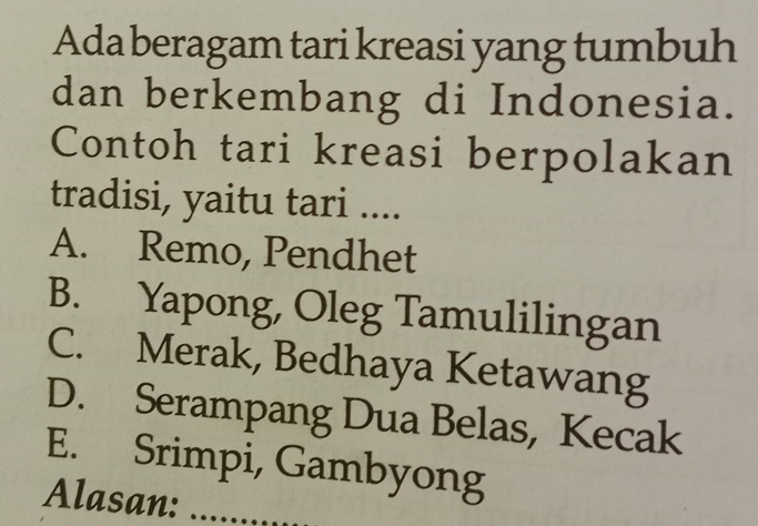 Ada beragam tari kreasi yang tumbuh
dan berkembang di Indonesia.
Contoh tari kreasi berpolakan
tradisi, yaitu tari ....
A. Remo, Pendhet
B. Yapong, Oleg Tamulilingan
C. Merak, Bedhaya Ketawang
D. Serampang Dua Belas, Kecak
E. Srimpi, Gambyong
Alasan:_