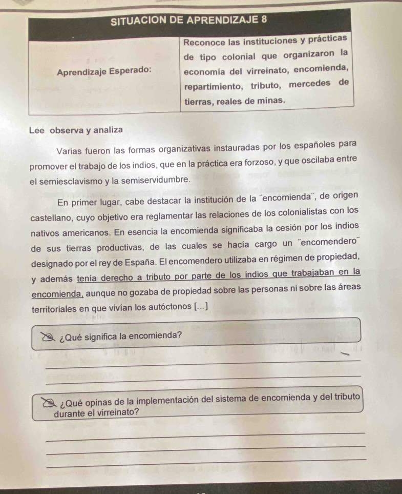 Lee observa y analiza 
Varias fueron las formas organizativas instauradas por los españoles para 
promover el trabajo de los indios, que en la práctica era forzoso, y que oscilaba entre 
el semiesclavismo y la semiservidumbre. 
En primer lugar, cabe destacar la institución de la ''encomienda'', de origen 
castellano, cuyo objetivo era reglamentar las relaciones de los colonialistas con los 
nativos americanos. En esencia la encomienda significaba la cesión por los indios 
de sus tierras productivas, de las cuales se hacía cargo un ''encomendero'' 
designado por el rey de España. El encomendero utilizaba en régimen de propiedad, 
y además tenía derecho a tributo por parte de los indios que trabajaban en la 
encomienda, aunque no gozaba de propiedad sobre las personas ni sobre las áreas 
territoriales en que vivían los autóctonos [...] 
¿Qué significa la encomienda? 
_ 
_ 
¿Qué opinas de la implementación del sistema de encomienda y del tributo 
durante el virreinato? 
_ 
_ 
_