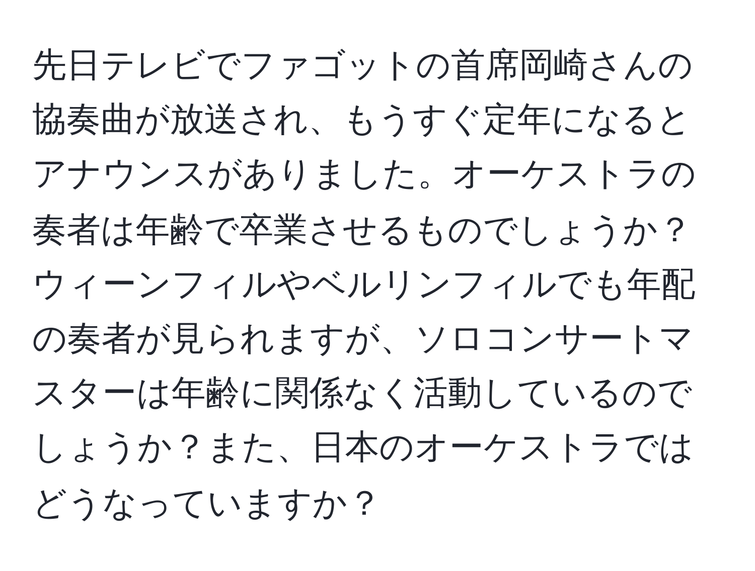 先日テレビでファゴットの首席岡崎さんの協奏曲が放送され、もうすぐ定年になるとアナウンスがありました。オーケストラの奏者は年齢で卒業させるものでしょうか？ウィーンフィルやベルリンフィルでも年配の奏者が見られますが、ソロコンサートマスターは年齢に関係なく活動しているのでしょうか？また、日本のオーケストラではどうなっていますか？