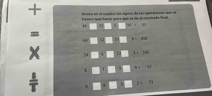 + 
Anota en el cuadro los signos de las operaciones que se 
tienen que hacer para que se de el resultado final.
44 22 5 10=33
=
68 12 10 8=818
X
24 6 12 4=160
8 7 5 4=57
=
9 8 3 2=73