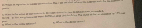 Write an equation to model this situation. Use y for the total valse of the account and t for the number
years. 
4) What is the value of this account in 25 years? Round to two decimal places, as needed. 
For #5 - 8: You are given a car worth $9500 on your 16th birthday. The value of the car declines by 15% per
year. 
5) What is the initial amount? 6) What is the decay factor?