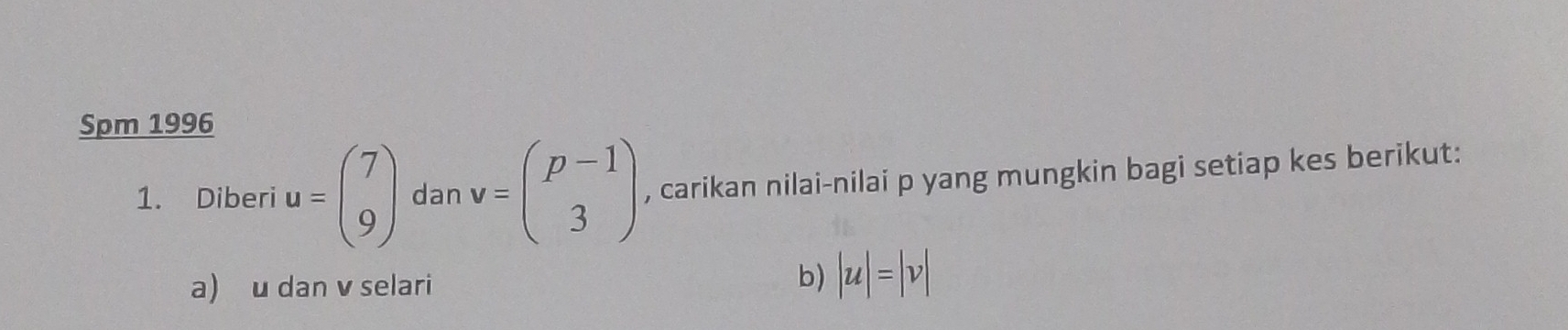 Spm 1996 
1. Diberi u=beginpmatrix 7 9endpmatrix dan v=beginpmatrix p-1 3endpmatrix , carikan nilai-nilai p yang mungkin bagi setiap kes berikut: 
a) u dan v selari 
b) |u|=|v|