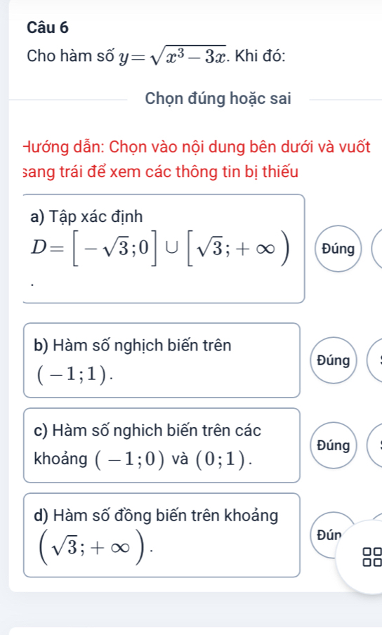 Cho hàm số y=sqrt(x^3-3x). Khi đó: 
Chọn đúng hoặc sai 
Hướng dẫn: Chọn vào nội dung bên dưới và vuốt 
sang trái để xem các thông tin bị thiếu 
a) Tập xác định
D=[-sqrt(3);0]∪ [sqrt(3);+∈fty ) Đúng 
b) Hàm số nghịch biến trên 
Đúng
(-1;1). 
c) Hàm số nghich biến trên các 
khoảng (-1;0) và (0;1). Đúng 
d) Hàm số đồng biến trên khoảng
(sqrt(3);+∈fty ). 
Đún