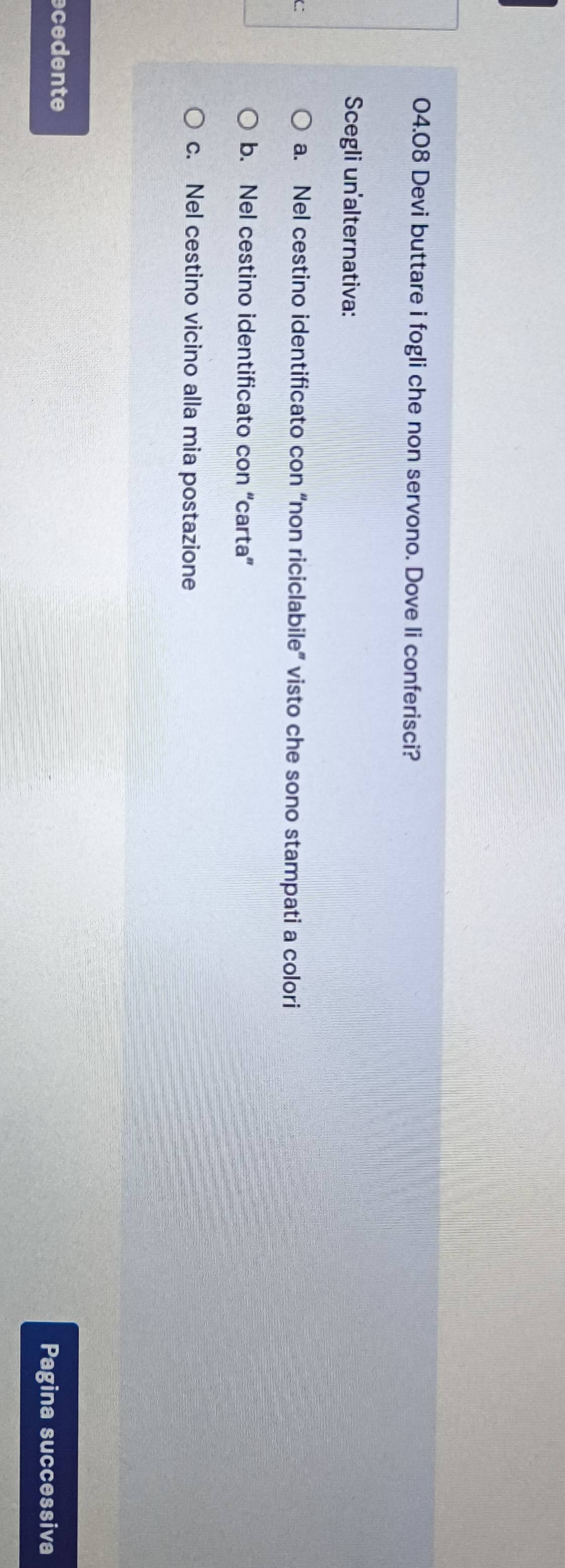 04.08 Devi buttare i fogli che non servono. Dove li conferisci?
Scegli un alternativa:
C a. Nel cestino identificato con “non riciclabile” visto che sono stampati a colori
b. Nel cestino identificato con “carta”
c. Nel cestino vicino alla mia postazione
cedente
Pagina successiva