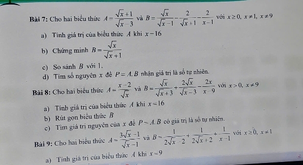 Cho hai biểu thức A= (sqrt(x)+1)/sqrt(x)-3  và B= sqrt(x)/sqrt(x)-1 - 2/sqrt(x)+1 - 2/x-1  với x≥ 0, x!= 1, x!= 9
a) Tính giá trị của biểu thức A khi x-16
b) Chứng minh B= sqrt(x)/sqrt(x)+1 
c) So sánh B với 1. 
d) Tim số nguyên x đề P=A.B nhận giả trị là số tự nhiên. 
Bài 8: Cho hai biểu thức A= (x-2)/sqrt(x)  và B= sqrt(x)/sqrt(x)+3 + 2sqrt(x)/sqrt(x)-3 - 2x/x-9  với x>0, x!= 9
a) Tính giá trị của biểu thức Á khi x=16
b) Rút gọn biểu thức B 
c) Tìm giá trị nguyên của x đề P=A.B có giá trị là số tự nhiên. 
Bài 9: Cho hai biểu thức A= (3sqrt(x)-1)/sqrt(x)-1  và B= 1/2sqrt(x)-2 + 1/2sqrt(x)+2 + 1/x-1  với x≥ 0, x!= 1
a) Tính giá trị của biểu thức A khi x=9