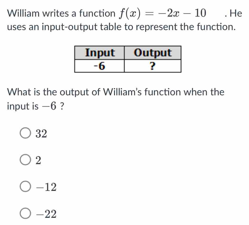 William writes a function f(x)=-2x-10. He
uses an input-output table to represent the function.
What is the output of William's function when the
input is —6 ?
32
2
-12
-22