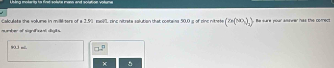 Using molarity to find solute mass and solution volume 
Calculate the volume in milliliters of a 2.91 mol/L zinc nitrate solution that contains 50.0 g of zinc nitrate (Zn(NO_3)_2). Be sure your answer has the correct 
number of significant digits.
90.3 mL
□ .∈fty^(□)
×