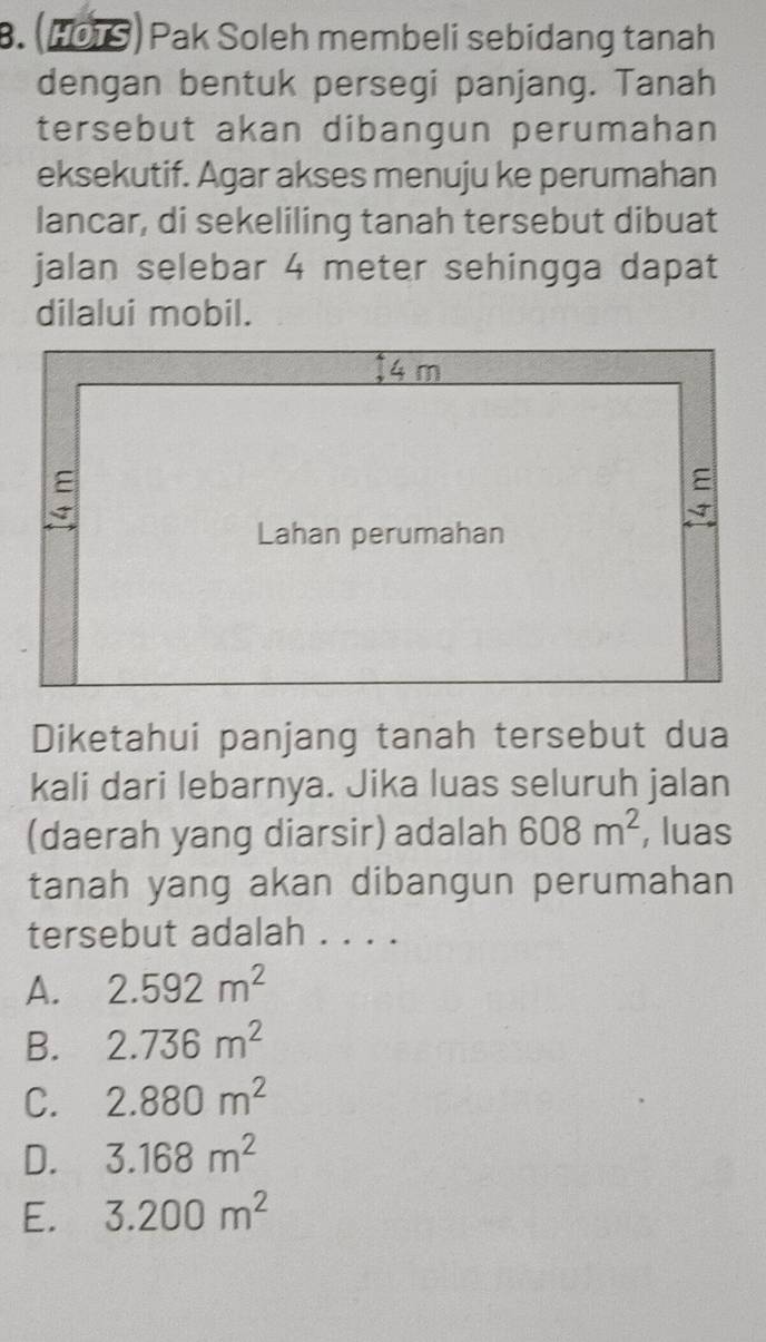 (HOTS) Pak Soleh membeli sebidang tanah
dengan bentuk persegi panjang. Tanah
tersebut akan dibangun perumahan
eksekutif. Agar akses menuju ke perumahan
lancar, di sekeliling tanah tersebut dibuat
jalan selebar 4 meter sehingga dapat
dilalui mobil.
Diketahui panjang tanah tersebut dua
kali dari lebarnya. Jika luas seluruh jalan
(daerah yang diarsir) adalah 608m^2 , luas
tanah yang akan dibangun perumahan
tersebut adalah . . . .
A. 2.592m^2
B. 2.736m^2
C. 2.880m^2
D. 3.168m^2
E. 3.200m^2