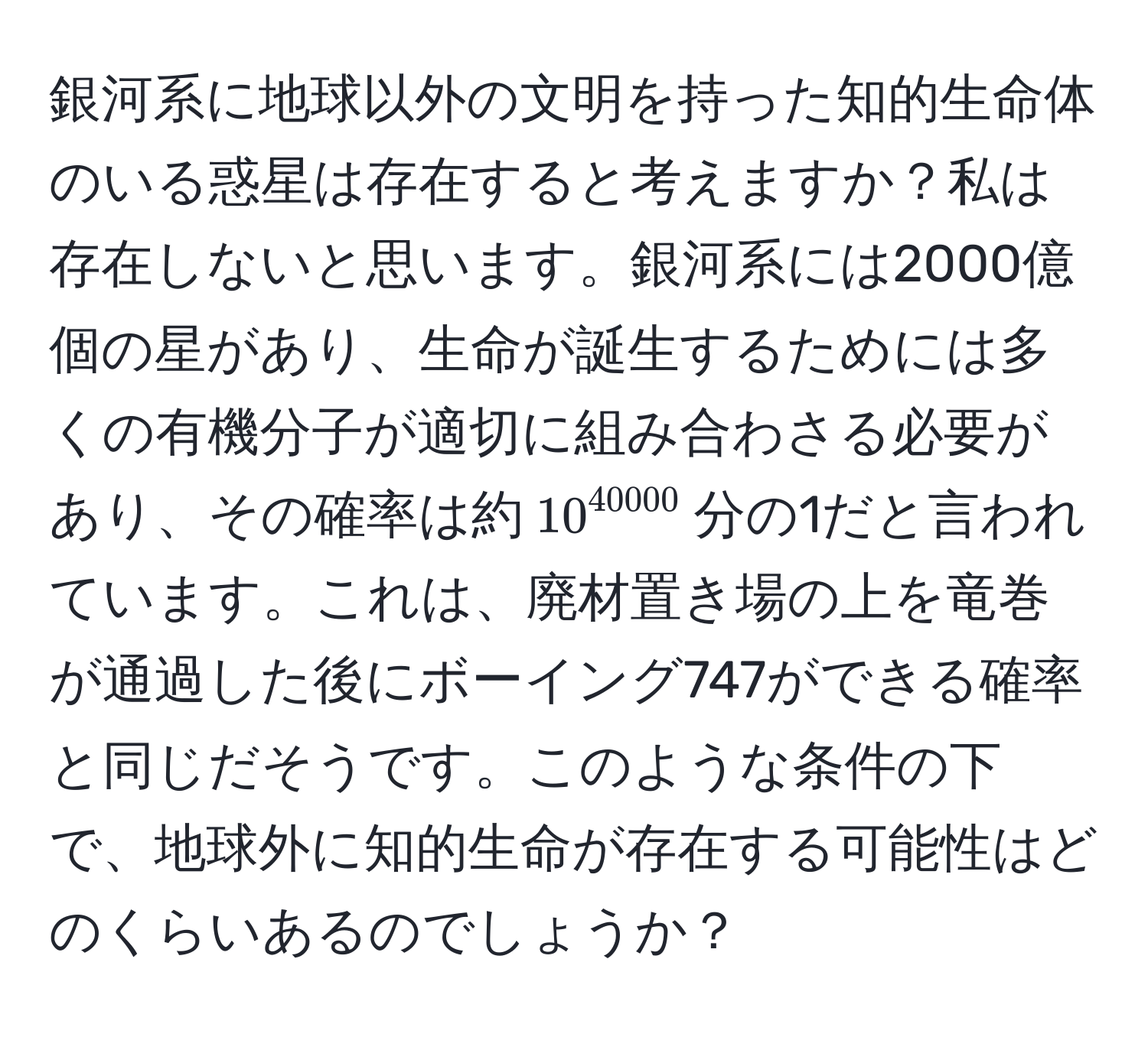 銀河系に地球以外の文明を持った知的生命体のいる惑星は存在すると考えますか？私は存在しないと思います。銀河系には2000億個の星があり、生命が誕生するためには多くの有機分子が適切に組み合わさる必要があり、その確率は約$10^(40000)$分の1だと言われています。これは、廃材置き場の上を竜巻が通過した後にボーイング747ができる確率と同じだそうです。このような条件の下で、地球外に知的生命が存在する可能性はどのくらいあるのでしょうか？