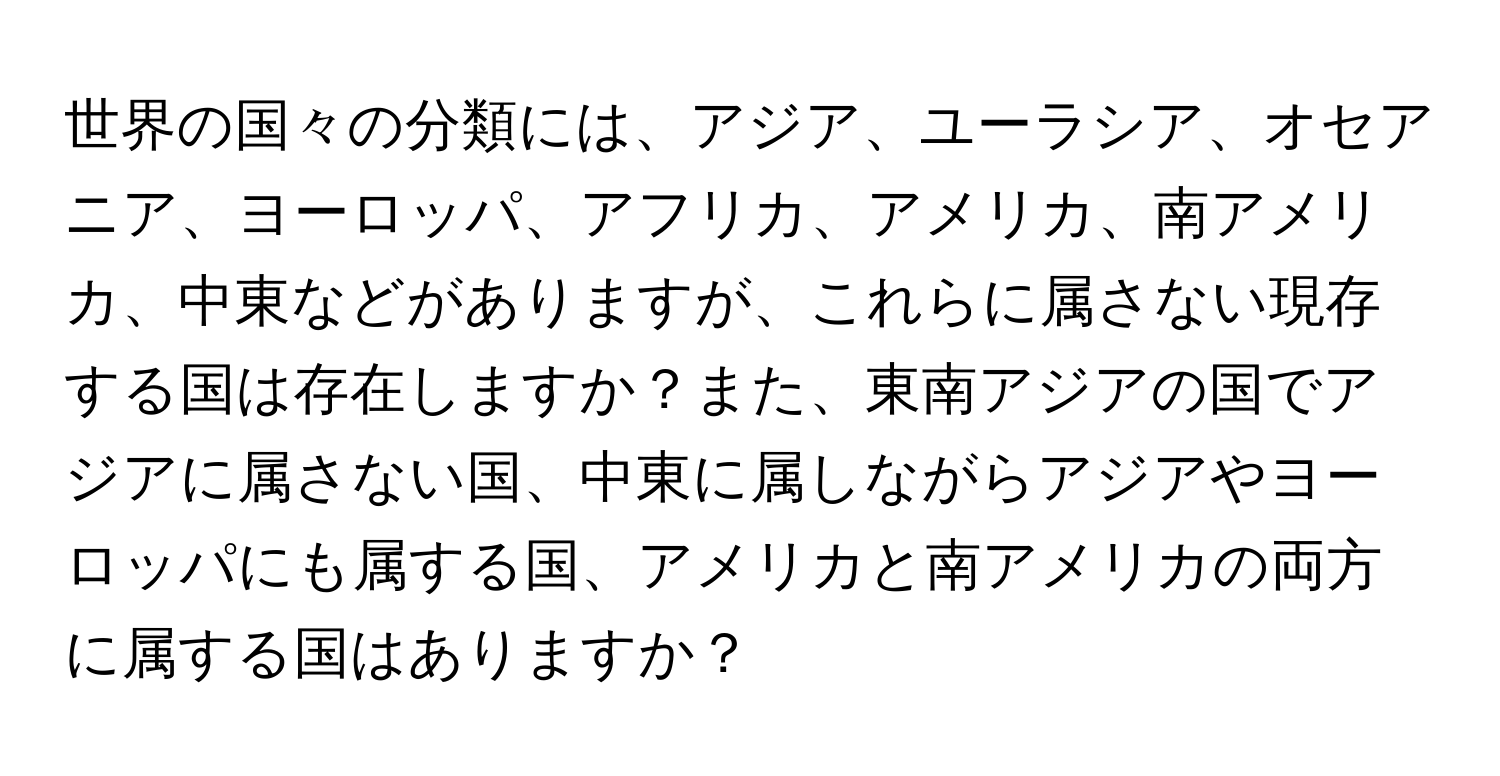 世界の国々の分類には、アジア、ユーラシア、オセアニア、ヨーロッパ、アフリカ、アメリカ、南アメリカ、中東などがありますが、これらに属さない現存する国は存在しますか？また、東南アジアの国でアジアに属さない国、中東に属しながらアジアやヨーロッパにも属する国、アメリカと南アメリカの両方に属する国はありますか？