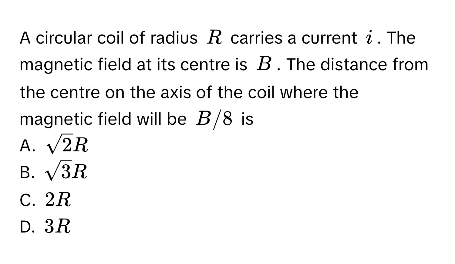 A circular coil of radius $R$ carries a current $i$. The magnetic field at its centre is $B$. The distance from the centre on the axis of the coil where the magnetic field will be $B/8$ is 
A. $sqrt(2)R$
B. $sqrt(3)R$
C. $2R$
D. $3R$