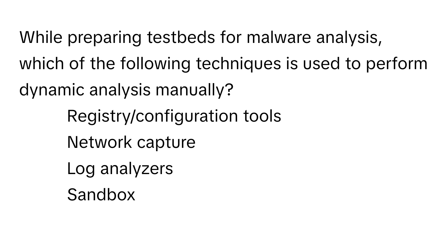 While preparing testbeds for malware analysis, which of the following techniques is used to perform dynamic analysis manually?

1) Registry/configuration tools 
2) Network capture 
3) Log analyzers 
4) Sandbox