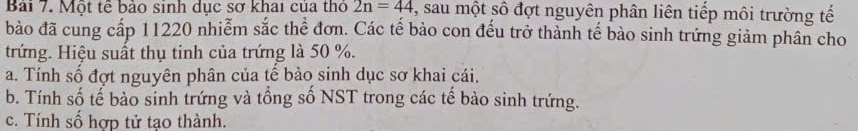 Một tế bảo sinh dục sơ khai của thỏ 2n=44 , sau một số đợt nguyên phân liên tiếp môi trường tế
bào đã cung cấp 11220 nhiễm sắc thể đơn. Các tế bào con đếu trở thành tế bào sinh trứng giảm phân cho
trứng. Hiệu suất thụ tinh của trứng là 50 %.
a. Tính số đợt nguyên phân của tế bào sinh dục sơ khai cái.
b. Tính số tế bào sinh trứng và tổng số NST trong các tế bào sinh trứng.
c. Tính số hợp tử tạo thành.