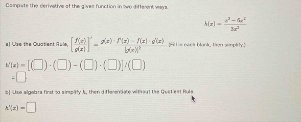 Compute the derivative of the given function in two different ways.
h(x)= (x^3-6x^2)/3x^2 
a) Use the Quotient Rule, [ f(x)/g(x) ]'=frac g(x)· f'(x)-f(x)· g'(x)[g(x)]^2. (Fill in each blank, then simplify.)
h'(x)=[(□ )· (□ )-(□ )· (□ )]/(□ )
=□. 
b) Use algebra first to simplify h, then differentiate without the Quotient Rule.
h'(x)=□.