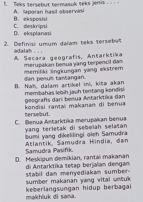 Teks tersebut termasuk teks jenis . . ⋅ ·
A. laporan hasil observasi
B. eksposisi
C. deskripsi
D. eksplanasi
2. Definisi umum dalam teks tersebut
adalah . . .
A. Secara geografis, Antarktika
merupakan benua yang terpencil dan
memiliki lingkungan yang ekstrem
dan penuh tantangan.
B. Nah, dalam artikel ini, kita akan
membahas lebih jauh tentang kondisi
geografis dari benua Antarktika dan
kondisi rantai makanan di benua
tersebut.
C. Benua Antarktika merupakan benua
yang terletak di sebelah selatan
bumi yang dikelilingi oleh Samudra
Atlantik, Samudra Hindia, dan
Samudra Pasifik.
D. Meskipun demikian, rantai makanan
di Antarktika tetap berjalan dengan
stabil dan menyediakan sumber-
sumber makanan yang vital untuk
keberlangsungan hidup berbagai
makhluk di sana.