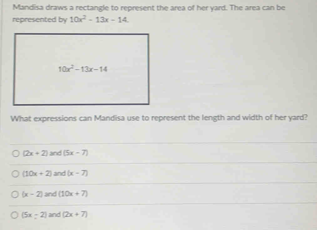 Mandisa draws a rectangle to represent the area of her yard. The area can be
represented by 10x^2-13x-14
What expressions can Mandisa use to represent the length and width of her yard?
(2x+2) and (5x-7)
(10x+2) and (x-7)
(x-2) and (10x+7)
(5x-2) and (2x+7)