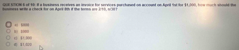 of 10: If a business receives an invoice for services purchased on account on April 1st for $1,000, how much should the
business write a check for on April 8th if the terms are 2/10, n/30?
a) $800
b) $980
c) $1,000
d) $1,020