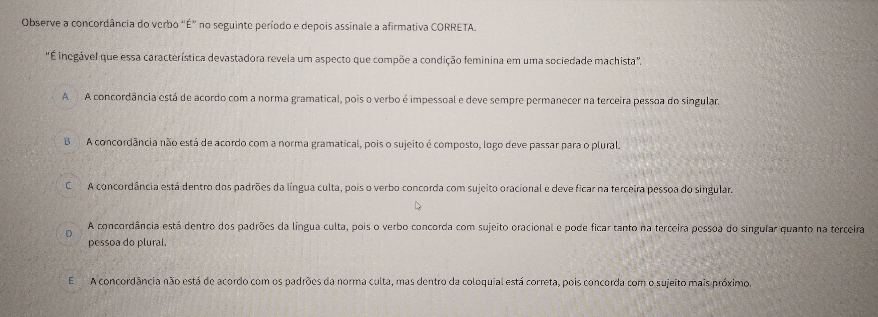 Observe a concordância do verbo “É” no seguinte período e depois assinale a afirmativa CORRETA.
“É inegável que essa característica devastadora revela um aspecto que compõe a condição feminina em uma sociedade machista”.
A A concordância está de acordo com a norma gramatical, pois o verbo é impessoal e deve sempre permanecer na terceira pessoa do singular.
B A concordância não está de acordo com a norma gramatical, pois o sujeito é composto, logo deve passar para o plural.
C A concordância está dentro dos padrões da língua culta, pois o verbo concorda com sujeito oracional e deve ficar na terceira pessoa do singular.
A concordância está dentro dos padrões da língua culta, pois o verbo concorda com sujeito oracional e pode ficar tanto na terceira pessoa do singular quanto na terceira
D
pessoa do plural.
E A concordância não está de acordo com os padrões da norma culta, mas dentro da coloquial está correta, pois concorda com o sujeito mais próximo.