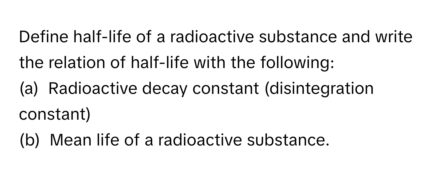 Define half-life of a radioactive substance and write the relation of half-life with the following:
(a)  Radioactive decay constant (disintegration constant)
(b)  Mean life of a radioactive substance.