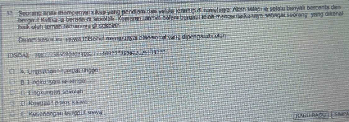 Seorang anak mempunyai sikap yang pendiam dan selalu tertutup di rumahnya Akan telapi ia selalu banyak bercenta dan
bergaul Ketika ıa berada di sekolah Kemampuannya dalam bergaul telah mengantarkannya sebagaı seorang yang dikenal
baik oleh teman temannya di sekolah
Dalam kasus ini, siswa tersebut mempunyai emosional yang dipengaruhi oleh.
IDSOAL : 108277385692025108277 -108277385692025108277
A Lingkungan tempal linggal
B. Lingkungan koluarga
C Lingkungan sekolah
D Keadaan psikis siswa
E Kesenangan bergaul siswa SIMPA
RAGU-RAGU