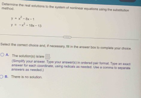 Determine the real solutions to the system of nonlinear equations using the substitution
method.
y=x^2-8x-1
y=-x^2-18x-13
Select the correct choice and, if necessary, fill in the answer box to complate your choice.
A. The solution(s) is/are □ . 
(Simplify your answer. Type your answer(s) in ordered pair format. Type an exact
answer for each coordinate, using redicals as needed. Use a comma to separate
answers as needed.)
B. There is no solution.