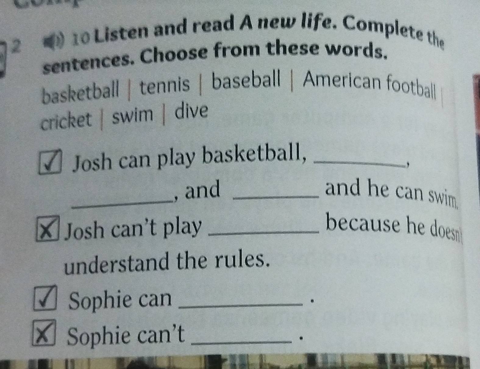 2 10 Listen and read A new life. Complete the 
sentences. Choose from these words. 
basketball | tennis | baseball | American football 
cricket | swim | dive 
Josh can play basketball,_ 
-, 
_, and _and he can swim. 
× Josh can't play _because he doesn . 
understand the rules. 
√ Sophie can_ 
。 
Sophie can’t_ 
.