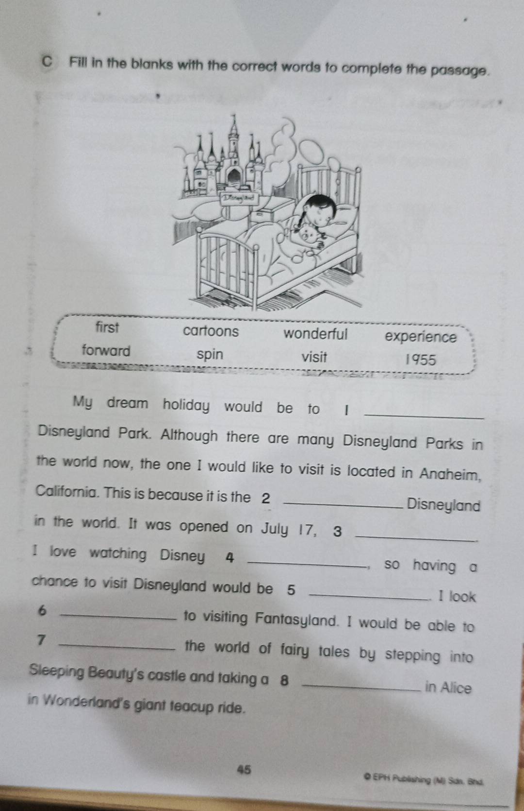 Fill in the blanks with the correct words to complete the passage.
first cartoons wonderful experience
, .
forward spin visit
1955
My dream holiday would be to I_
Disneyland Park. Although there are many Disneyland Parks in
the world now, the one I would like to visit is located in Anaheim,
California. This is because it is the 2 _Disneyland
in the world. It was opened on July 17, 3 _
I love watching Disney 4 _, so having a
chance to visit Disneyland would be 5 _
I look
6 _to visiting Fantasyland. I would be able to
7 _the world of fairy tales by stepping into 
Sleeping Beauty's castle and taking a 8 _in Alice
in Wonderland's giant teacup ride.
45 ◎ EPH Publishing (M) Sdn. Bhd.