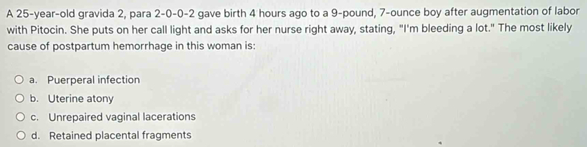 A 25-year-old gravida 2, para 2-0-0-2 gave birth 4 hours ago to a 9-pound, 7-ounce boy after augmentation of labor
with Pitocin. She puts on her call light and asks for her nurse right away, stating, "I'm bleeding a lot." The most likely
cause of postpartum hemorrhage in this woman is:
a. Puerperal infection
b. Uterine atony
c. Unrepaired vaginal lacerations
d. Retained placental fragments